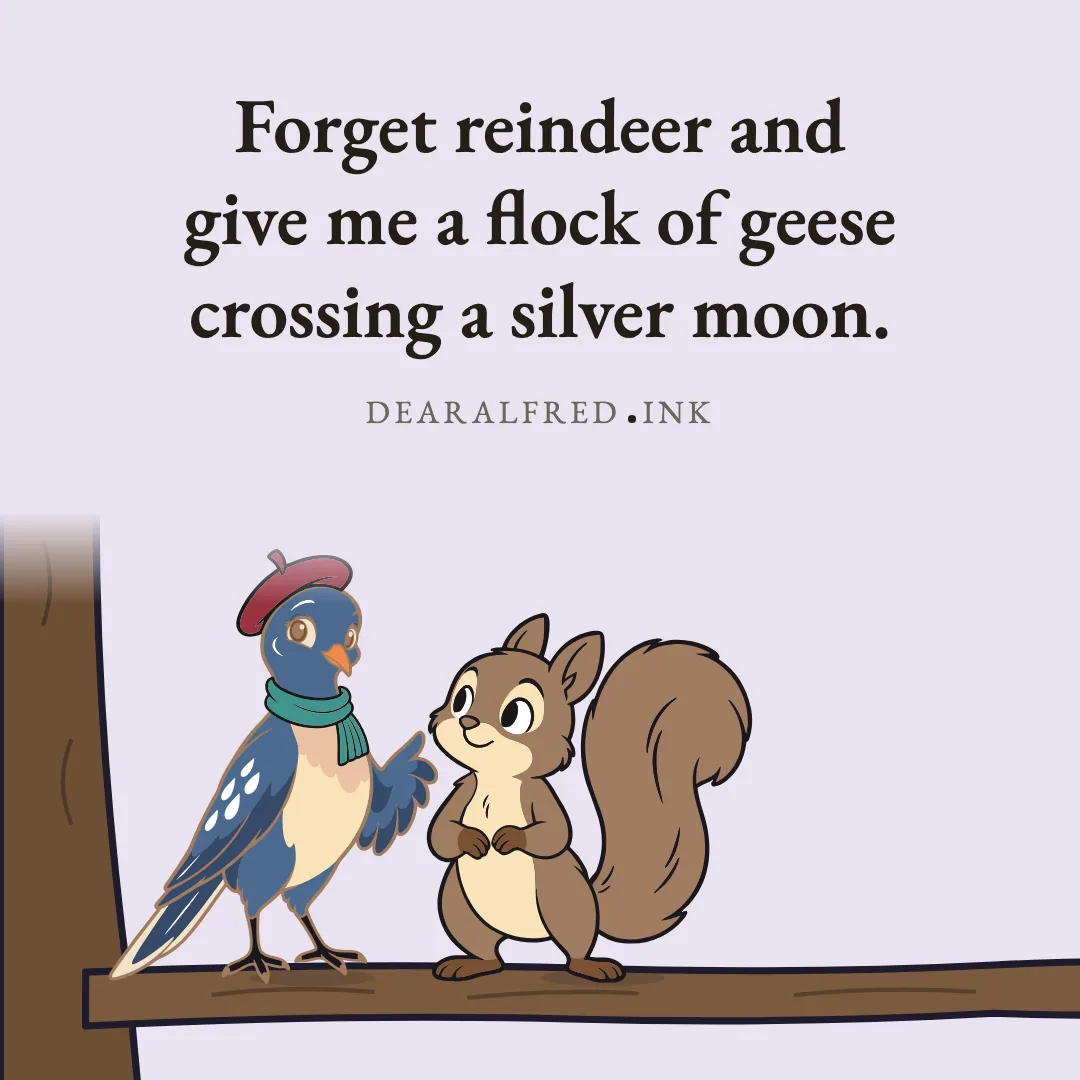 Forget reindeer and give me a flock of geese crossing a silver moon.