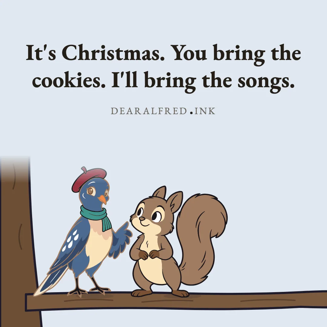 It's Christmas. You bring the cookies. I'll bring the songs.